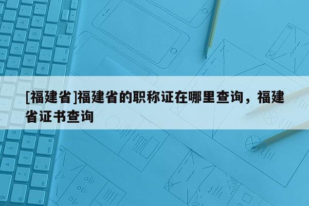 [福建省]福建省的職稱證在哪里查詢，福建省證書查詢