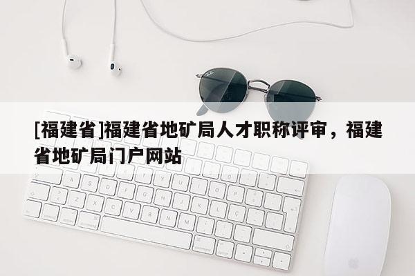 [福建省]福建省地礦局人才職稱評審，福建省地礦局門戶網(wǎng)站