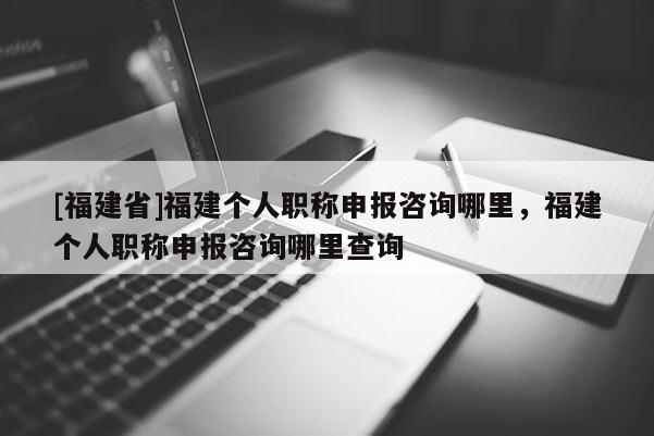 [福建省]福建個人職稱申報咨詢哪里，福建個人職稱申報咨詢哪里查詢