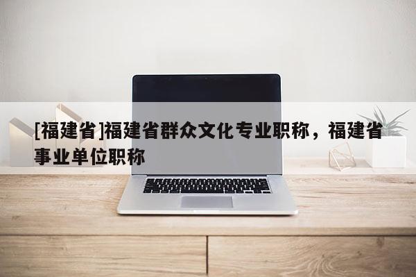 [福建省]福建省群眾文化專業(yè)職稱，福建省事業(yè)單位職稱