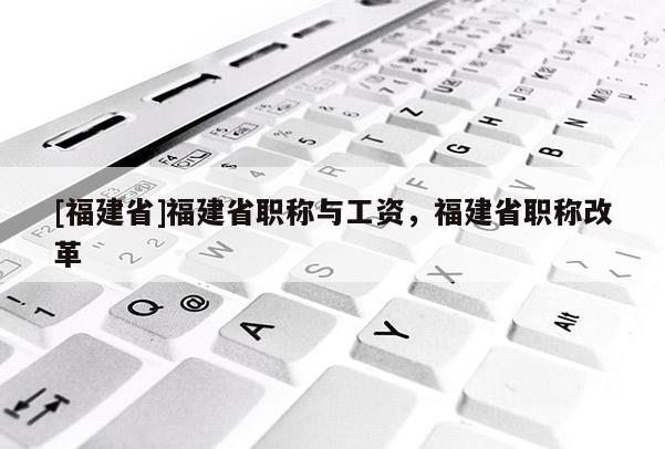 [福建省]福建省職稱與工資，福建省職稱改革