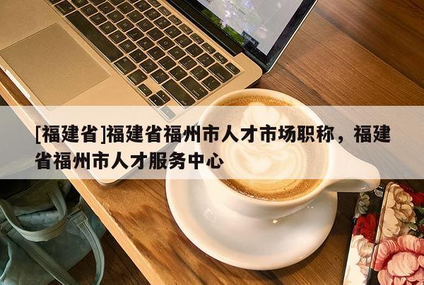 [福建省]福建省福州市人才市場職稱，福建省福州市人才服務中心