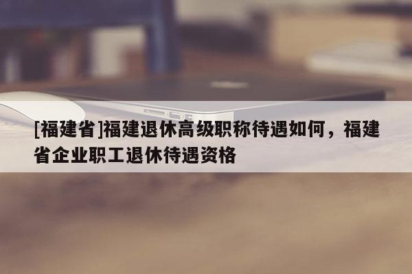 [福建省]福建退休高級(jí)職稱待遇如何，福建省企業(yè)職工退休待遇資格