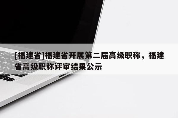 [福建省]福建省開展第二屆高級職稱，福建省高級職稱評審結(jié)果公示