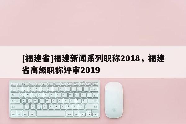 [福建省]福建新聞系列職稱2018，福建省高級職稱評審2019