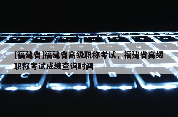 [福建省]福建省高級(jí)職稱考試，福建省高級(jí)職稱考試成績(jī)查詢時(shí)間