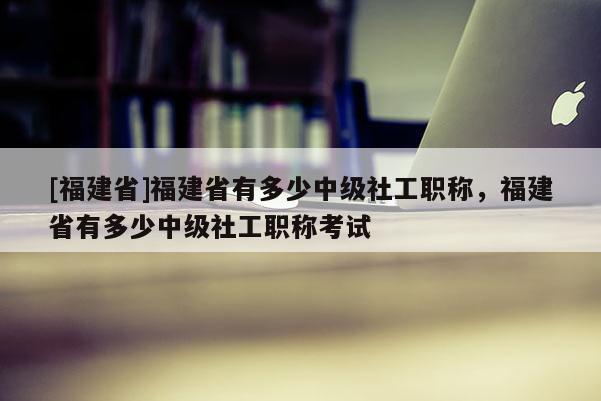 [福建省]福建省有多少中級(jí)社工職稱，福建省有多少中級(jí)社工職稱考試