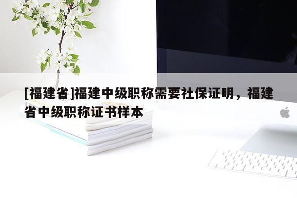 [福建省]福建中級職稱需要社保證明，福建省中級職稱證書樣本