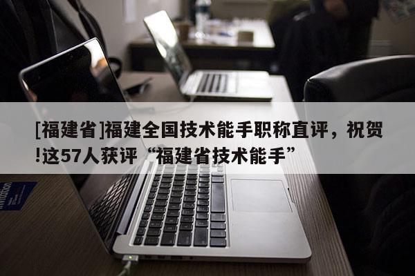 [福建省]福建全國技術(shù)能手職稱直評，祝賀!這57人獲評“福建省技術(shù)能手”
