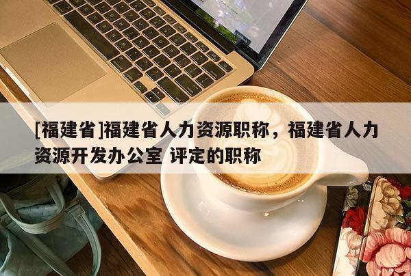 [福建省]福建省人力資源職稱，福建省人力資源開發(fā)辦公室 評(píng)定的職稱