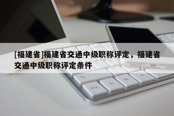 [福建省]福建省交通中級職稱評定，福建省交通中級職稱評定條件