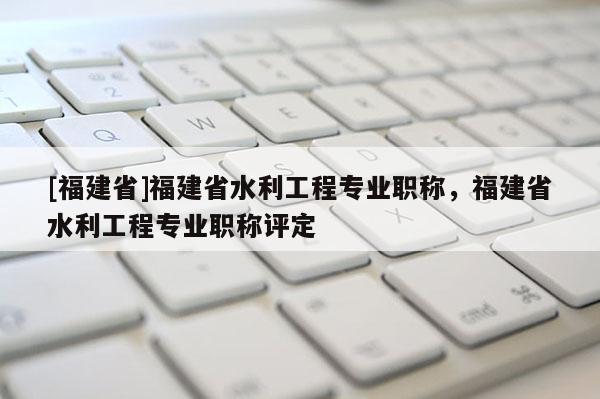 [福建省]福建省水利工程專業(yè)職稱，福建省水利工程專業(yè)職稱評(píng)定