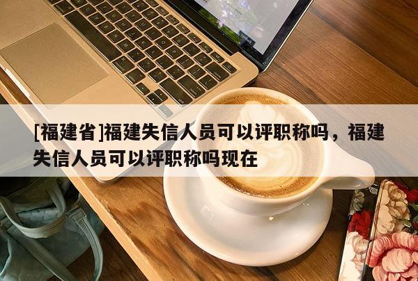 [福建省]福建失信人員可以評(píng)職稱嗎，福建失信人員可以評(píng)職稱嗎現(xiàn)在