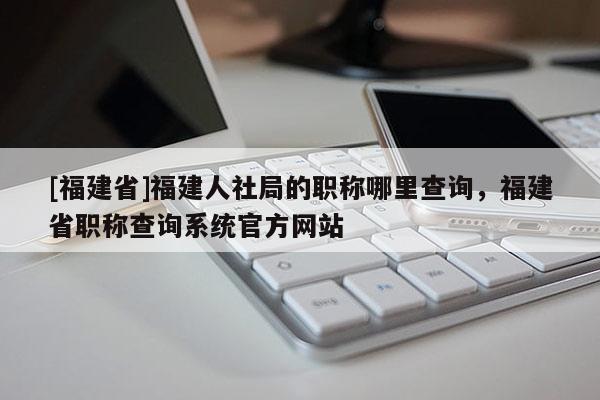 [福建省]福建人社局的職稱哪里查詢，福建省職稱查詢系統(tǒng)官方網(wǎng)站