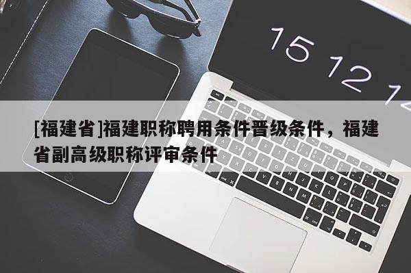 [福建省]福建職稱聘用條件晉級(jí)條件，福建省副高級(jí)職稱評(píng)審條件