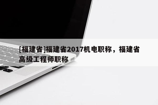 [福建省]福建省2017機(jī)電職稱，福建省高級工程師職稱