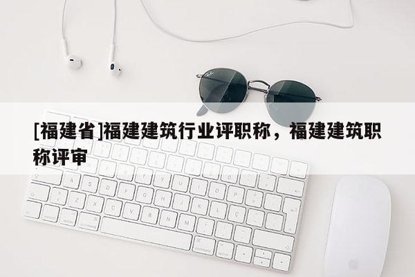 [福建省]福建建筑行業(yè)評職稱，福建建筑職稱評審