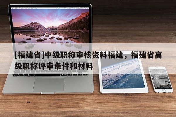 [福建省]中級職稱審核資料福建，福建省高級職稱評審條件和材料