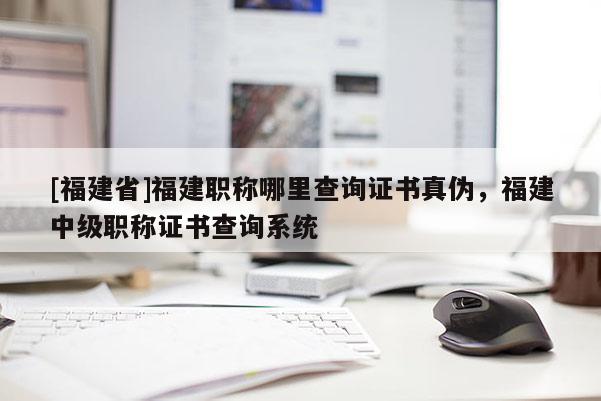 [福建省]福建職稱哪里查詢證書真?zhèn)危＝ㄖ屑?jí)職稱證書查詢系統(tǒng)