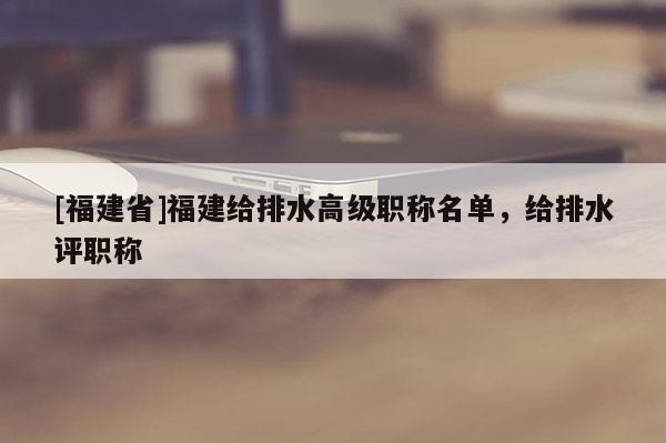 [福建省]福建給排水高級職稱名單，給排水評職稱