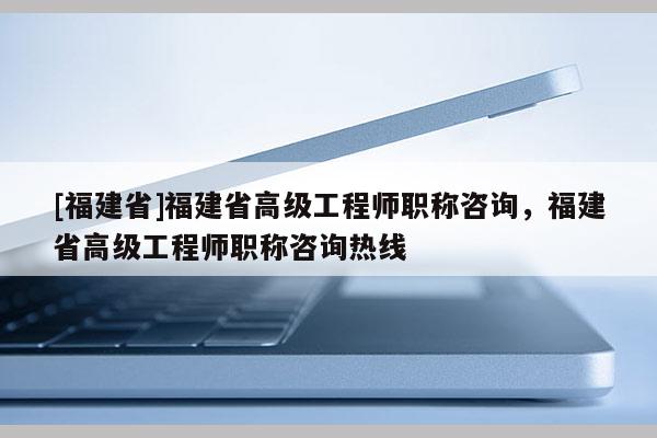 [福建省]福建省高級工程師職稱咨詢，福建省高級工程師職稱咨詢熱線