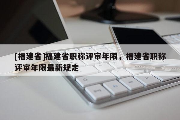 [福建省]福建省職稱評(píng)審年限，福建省職稱評(píng)審年限最新規(guī)定