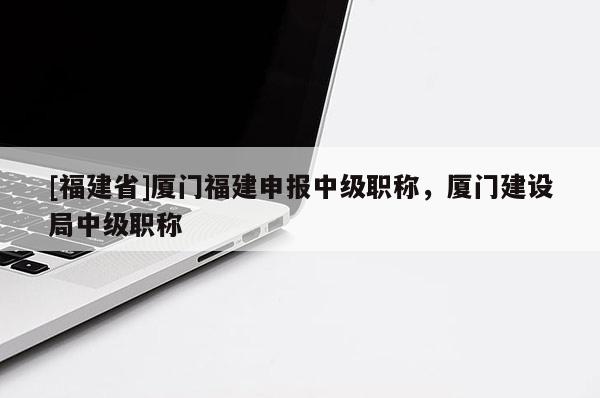 [福建省]廈門福建申報(bào)中級職稱，廈門建設(shè)局中級職稱