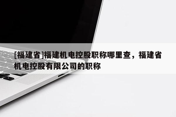 [福建省]福建機(jī)電控股職稱哪里查，福建省機(jī)電控股有限公司的職稱