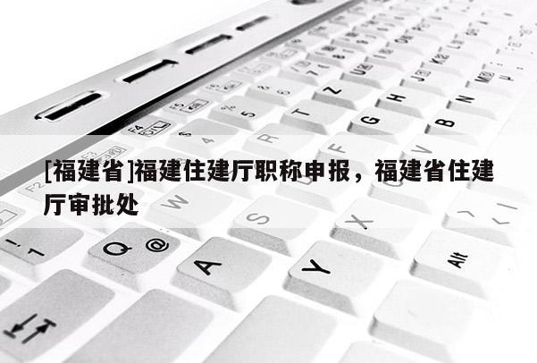 [福建省]福建住建廳職稱申報(bào)，福建省住建廳審批處