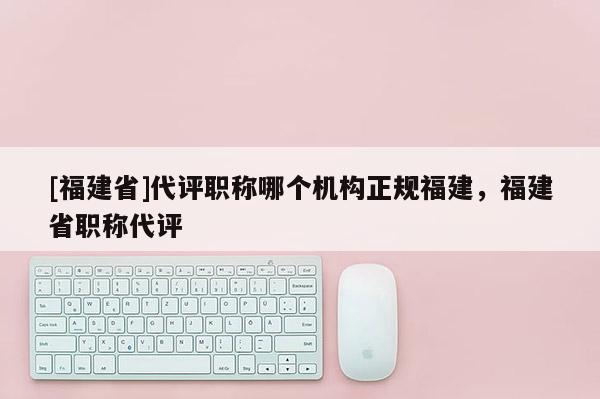 [福建省]代評職稱哪個機構(gòu)正規(guī)福建，福建省職稱代評