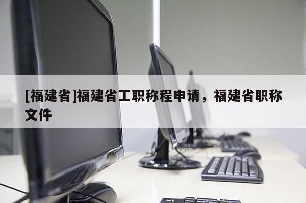 [福建省]福建省工職稱程申請，福建省職稱文件