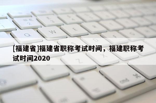 [福建省]福建省職稱考試時間，福建職稱考試時間2020