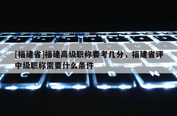 [福建省]福建高級職稱要考幾分，福建省評中級職稱需要什么條件