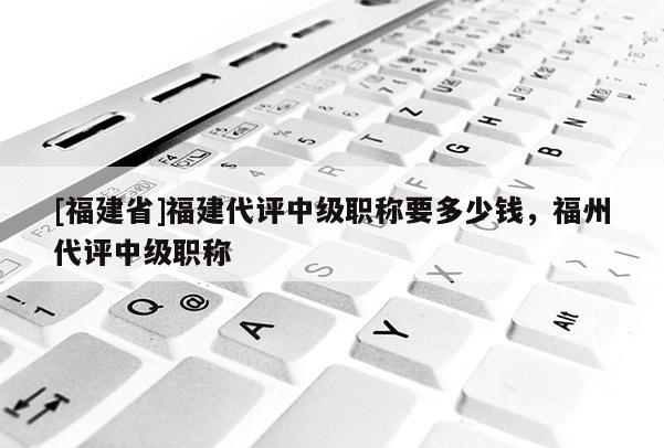 [福建省]福建代評中級職稱要多少錢，福州代評中級職稱