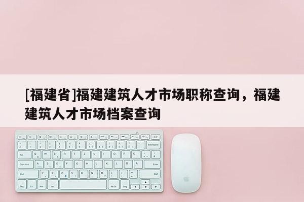 [福建省]福建建筑人才市場職稱查詢，福建建筑人才市場檔案查詢