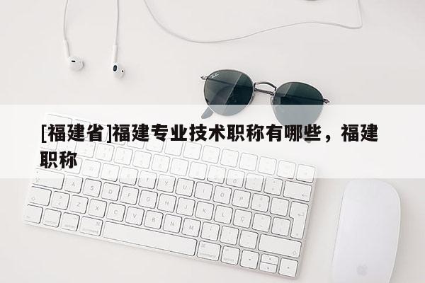 [福建省]福建專業(yè)技術(shù)職稱有哪些，福建 職稱