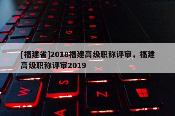 [福建省]2018福建高級(jí)職稱評(píng)審，福建高級(jí)職稱評(píng)審2019