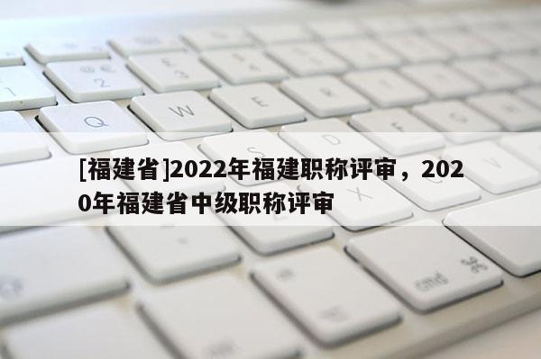 [福建省]2022年福建職稱評審，2020年福建省中級職稱評審