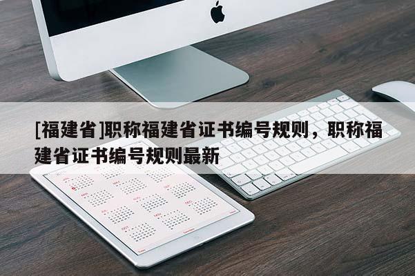 [福建省]職稱福建省證書編號規(guī)則，職稱福建省證書編號規(guī)則最新