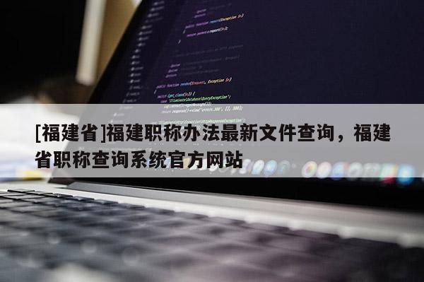 [福建省]福建職稱辦法最新文件查詢，福建省職稱查詢系統(tǒng)官方網(wǎng)站