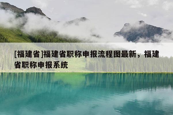 [福建省]福建省職稱(chēng)申報(bào)流程圖最新，福建省職稱(chēng)申報(bào)系統(tǒng)