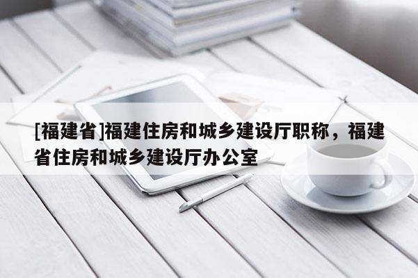 [福建省]福建住房和城鄉(xiāng)建設(shè)廳職稱，福建省住房和城鄉(xiāng)建設(shè)廳辦公室