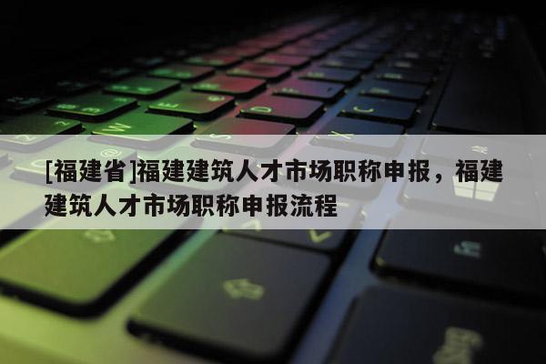 [福建省]福建建筑人才市場職稱申報，福建建筑人才市場職稱申報流程