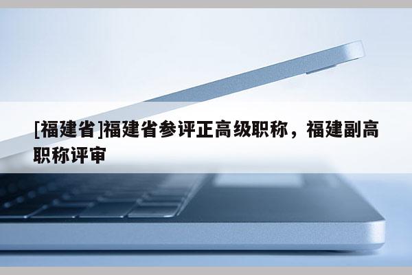 [福建省]福建省參評正高級職稱，福建副高職稱評審