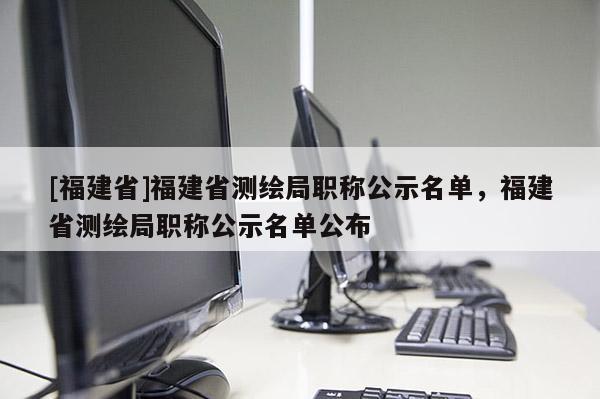 [福建省]福建省測(cè)繪局職稱公示名單，福建省測(cè)繪局職稱公示名單公布