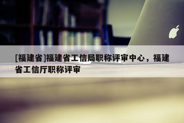 [福建省]福建省工信局職稱評審中心，福建省工信廳職稱評審