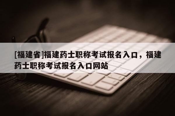 [福建省]福建藥士職稱考試報名入口，福建藥士職稱考試報名入口網(wǎng)站