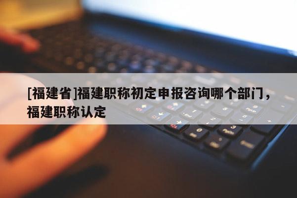 [福建省]福建職稱初定申報(bào)咨詢哪個(gè)部門，福建職稱認(rèn)定