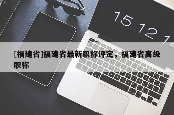 [福建省]福建省最新職稱評定，福建省高級職稱