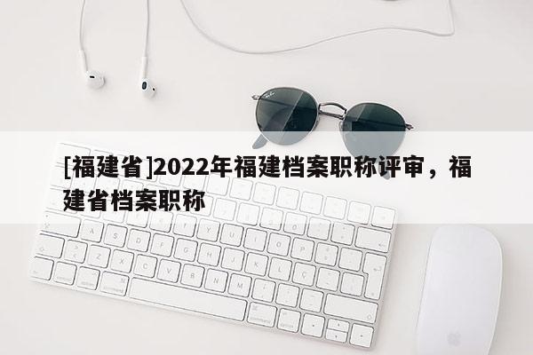 [福建省]2022年福建檔案職稱評審，福建省檔案職稱